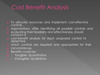 To allocate resources and implement cost-effective controls, 
organizations, after identifying all possible controls and 
evaluating their feasibility and effectiveness, should conduct a 
cost-benefit analysis for each proposed control to determine 
which controls are required and appropriate for their 
circumstances. 
Benefits could be: 
 Tangible: Quantitative 
 Intangible: Qualitative  