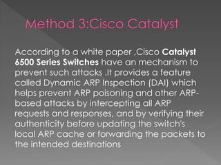 According to a white paper ,Cisco Catalyst 6500 Series Switches have an mechanism to prevent such attacks .It provides a feature called Dynamic ARP Inspection (DAI) which helps prevent ARP poisoning and other ARP- based attacks by intercepting all ARP requests and responses, and by verifying their authenticity before updating the switch's local ARP cache or forwarding the packets to the intended destinations 
 