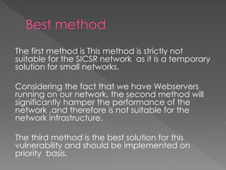 The first method is This method is strictly not suitable for the SICSR network as it is a temporary solution for small networks. 
Considering the fact that we have Webservers running on our network, the second method will significantly hamper the performance of the network ,and therefore is not suitable for the network infrastructure. 
The third method is the best solution for this vulnerability and should be implemented on priority basis. 
 