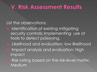 List the observations: 
 Identification of existing mitigating security controls: Implementing use of tools to detect poisoning. 
 Likelihood and evaluation: low likelihood 
 Impact analysis and evaluation: High impact 
 Risk rating based on the risk-level matrix: Medium  