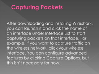 After downloading and installing Wireshark, you can launch it and click the name of an interface under Interface List to start capturing packets on that interface. For example, if you want to capture traffic on the wireless network, click your wireless interface. You can configure advanced features by clicking Capture Options, but this isn’t necessary for now.  