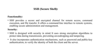 SSH (Secure Shell):
Functionality:
• SSH provides a secure and encrypted channel for remote access, command
execution, and file transfer. It offers a command-line interface to remote systems,
enabling secure administration and management.
Security:
• SSH is designed with security in mind. It uses strong encryption algorithms to
protect data during transmission, preventing eavesdropping and tampering.
• It also incorporates authentication mechanisms, such as password and public-key
authentication, to verify the identity of both the client and the server.
 