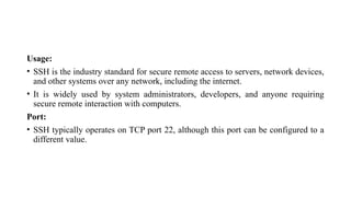 Usage:
• SSH is the industry standard for secure remote access to servers, network devices,
and other systems over any network, including the internet.
• It is widely used by system administrators, developers, and anyone requiring
secure remote interaction with computers.
Port:
• SSH typically operates on TCP port 22, although this port can be configured to a
different value.
 