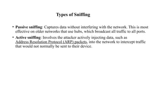 Types of Sniffing
• Passive sniffing: Captures data without interfering with the network. This is most
effective on older networks that use hubs, which broadcast all traffic to all ports.
• Active sniffing: Involves the attacker actively injecting data, such as
Address Resolution Protocol (ARP) packets, into the network to intercept traffic
that would not normally be sent to their device.
 