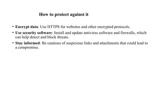 How to protect against it
• Encrypt data: Use HTTPS for websites and other encrypted protocols.
• Use security software: Install and update antivirus software and firewalls, which
can help detect and block threats.
• Stay informed: Be cautious of suspicious links and attachments that could lead to
a compromise.
 