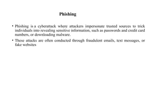 Phishing
• Phishing is a cyberattack where attackers impersonate trusted sources to trick
individuals into revealing sensitive information, such as passwords and credit card
numbers, or downloading malware.
• These attacks are often conducted through fraudulent emails, text messages, or
fake websites
 