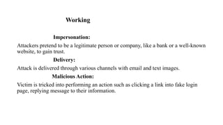 Working
Impersonation:
Attackers pretend to be a legitimate person or company, like a bank or a well-known
website, to gain trust.
Delivery:
Attack is delivered through various channels with email and text images.
Malicious Action:
Victim is tricked into performing an action such as clicking a link into fake login
page, replying message to their information.
 