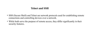 Telnet and SSH
• SSH (Secure Shell) and Telnet are network protocols used for establishing remote
connections and controlling devices over a network.
• While both serve the purpose of remote access, they differ significantly in their
security features.
 