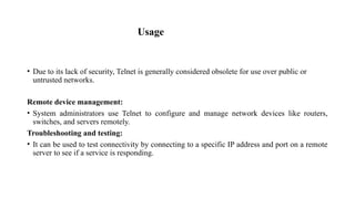Usage
• Due to its lack of security, Telnet is generally considered obsolete for use over public or
untrusted networks.
Remote device management:
• System administrators use Telnet to configure and manage network devices like routers,
switches, and servers remotely.
Troubleshooting and testing:
• It can be used to test connectivity by connecting to a specific IP address and port on a remote
server to see if a service is responding.
 