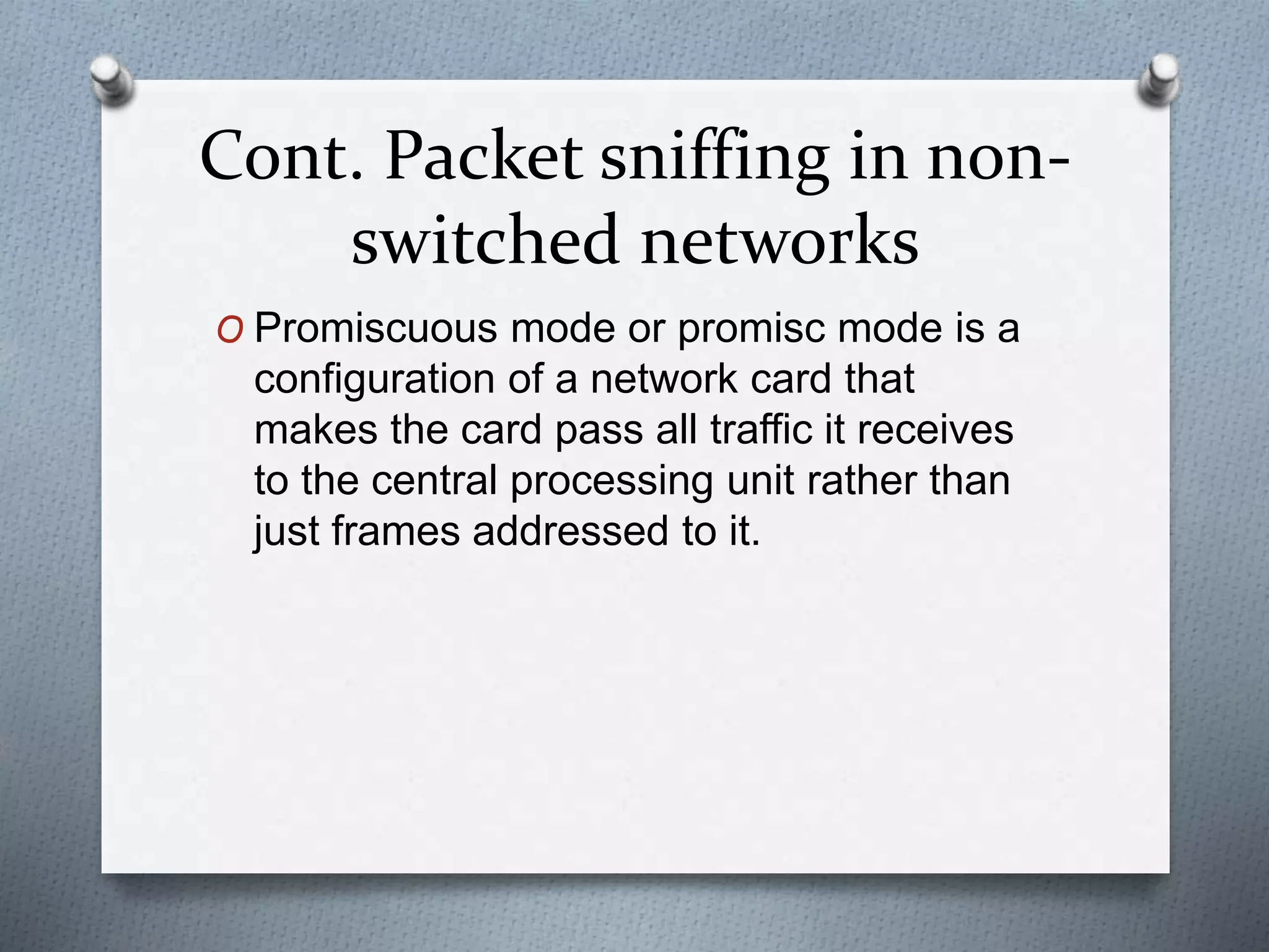 Cont. Packet sniffing in non-
switched networks
O Promiscuous mode or promisc mode is a
configuration of a network card that
makes the card pass all traffic it receives
to the central processing unit rather than
just frames addressed to it.
 