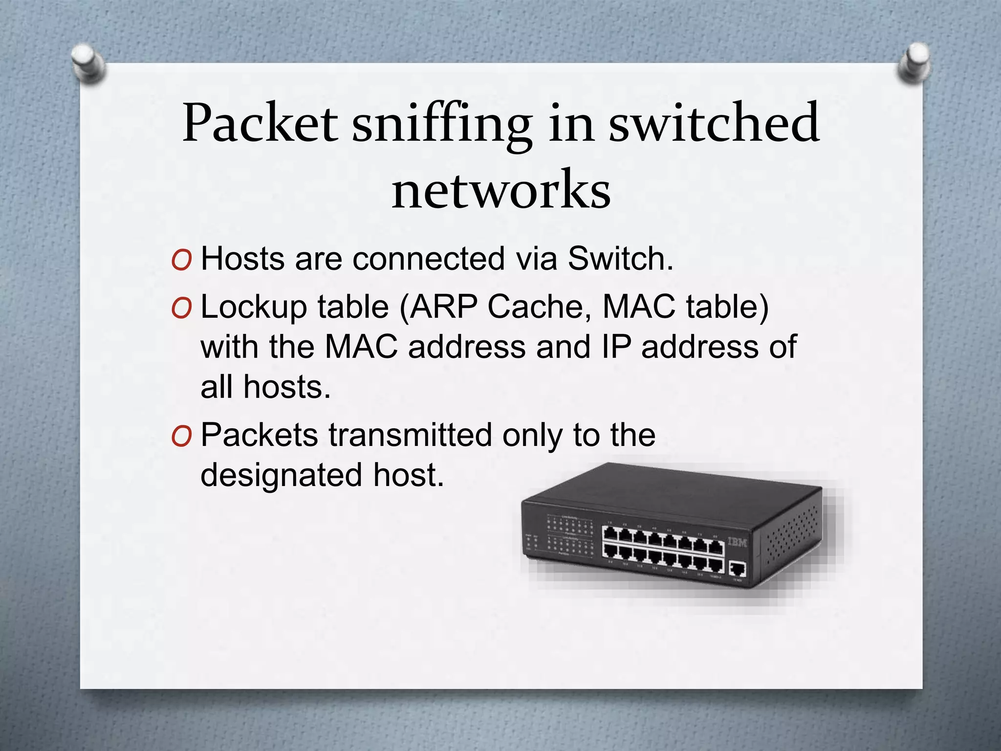 Packet sniffing in switched
networks
O Hosts are connected via Switch.
O Lockup table (ARP Cache, MAC table)
with the MAC address and IP address of
all hosts.
O Packets transmitted only to the
designated host.
 