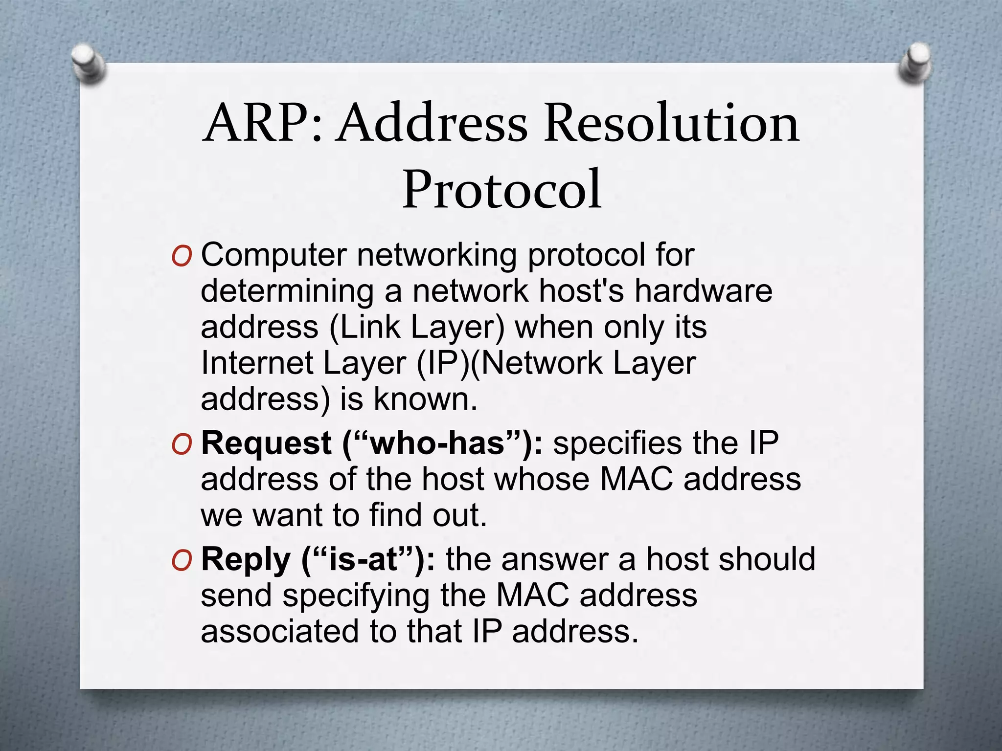 ARP: Address Resolution
Protocol
O Computer networking protocol for
determining a network host's hardware
address (Link Layer) when only its
Internet Layer (IP)(Network Layer
address) is known.
O Request (“who-has”): specifies the IP
address of the host whose MAC address
we want to find out.
O Reply (“is-at”): the answer a host should
send specifying the MAC address
associated to that IP address.
 