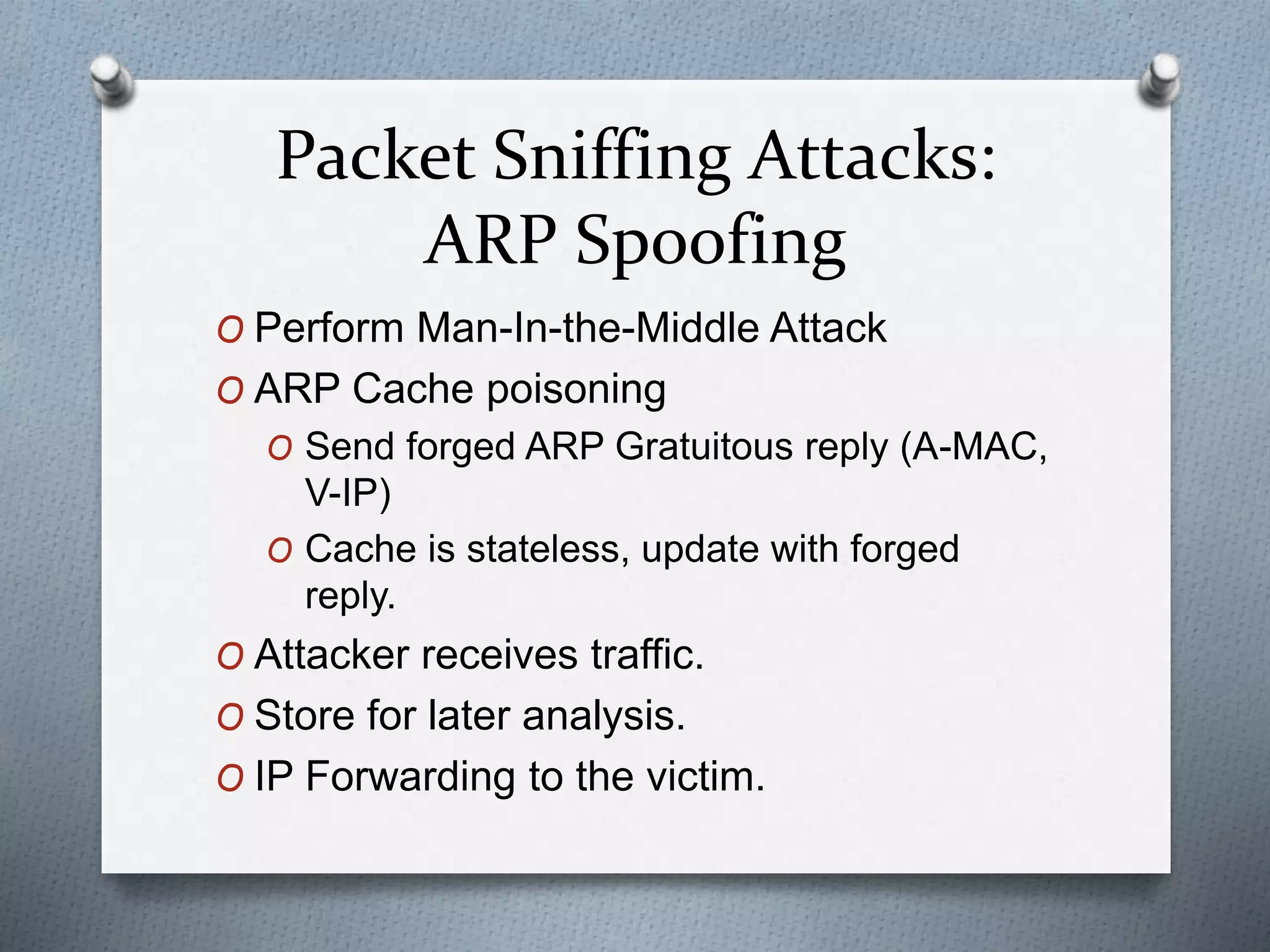 Packet Sniffing Attacks:
ARP Spoofing
O Perform Man-In-the-Middle Attack
O ARP Cache poisoning
O Send forged ARP Gratuitous reply (A-MAC,
V-IP)
O Cache is stateless, update with forged
reply.
O Attacker receives traffic.
O Store for later analysis.
O IP Forwarding to the victim.
 