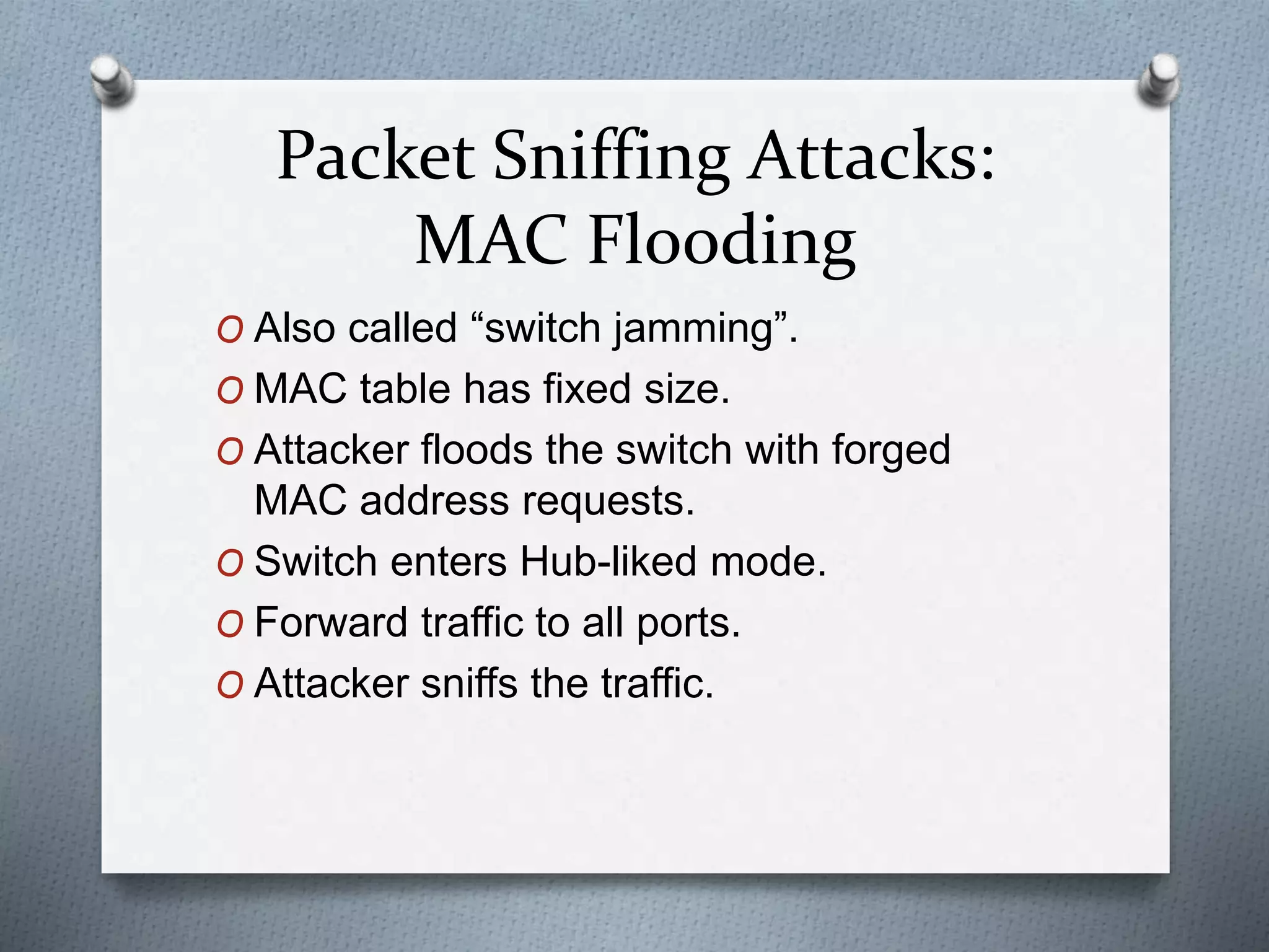 Packet Sniffing Attacks:
MAC Flooding
O Also called “switch jamming”.
O MAC table has fixed size.
O Attacker floods the switch with forged
MAC address requests.
O Switch enters Hub-liked mode.
O Forward traffic to all ports.
O Attacker sniffs the traffic.
 