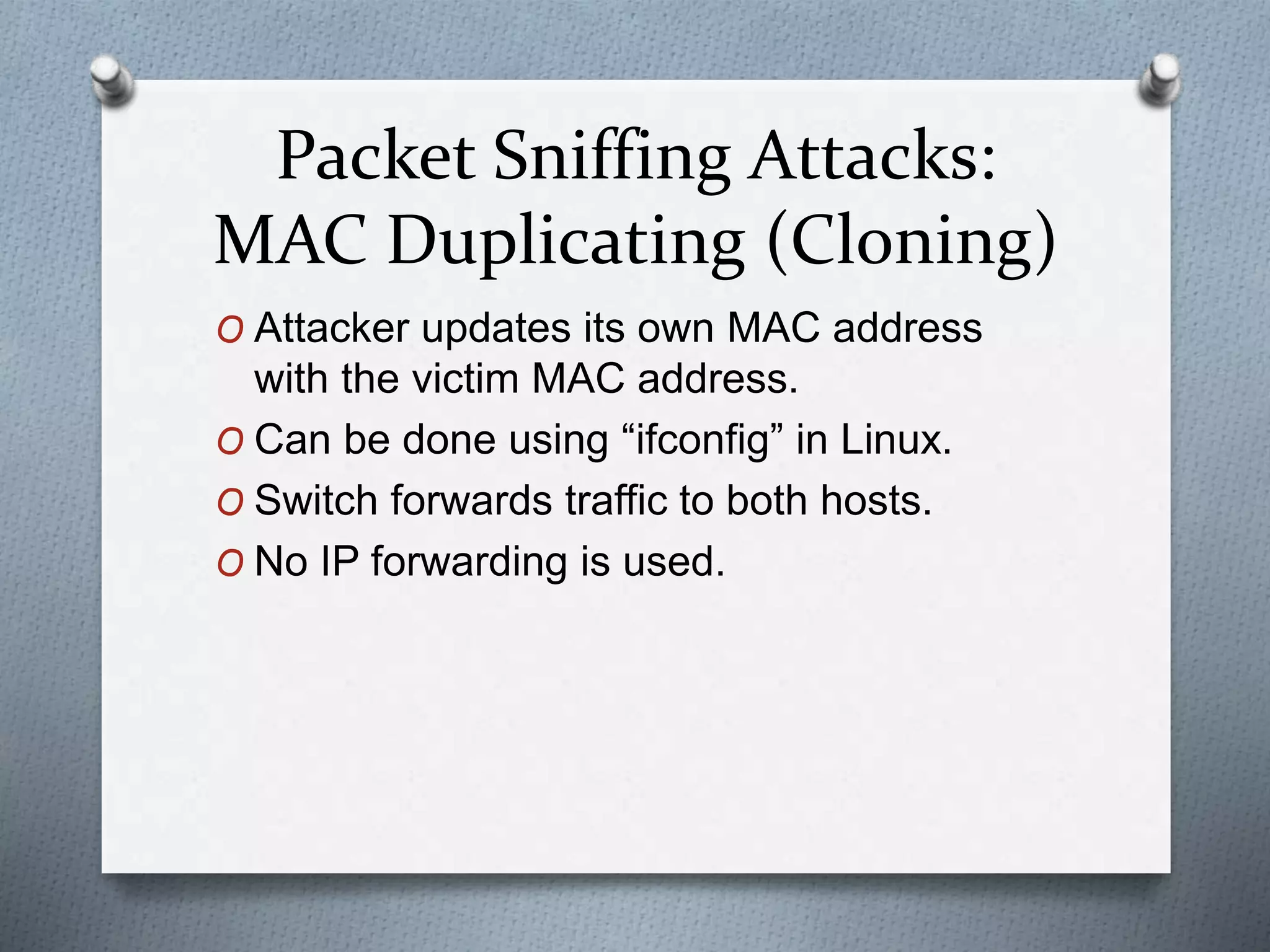 Packet Sniffing Attacks:
MAC Duplicating (Cloning)
O Attacker updates its own MAC address
with the victim MAC address.
O Can be done using “ifconfig” in Linux.
O Switch forwards traffic to both hosts.
O No IP forwarding is used.
 