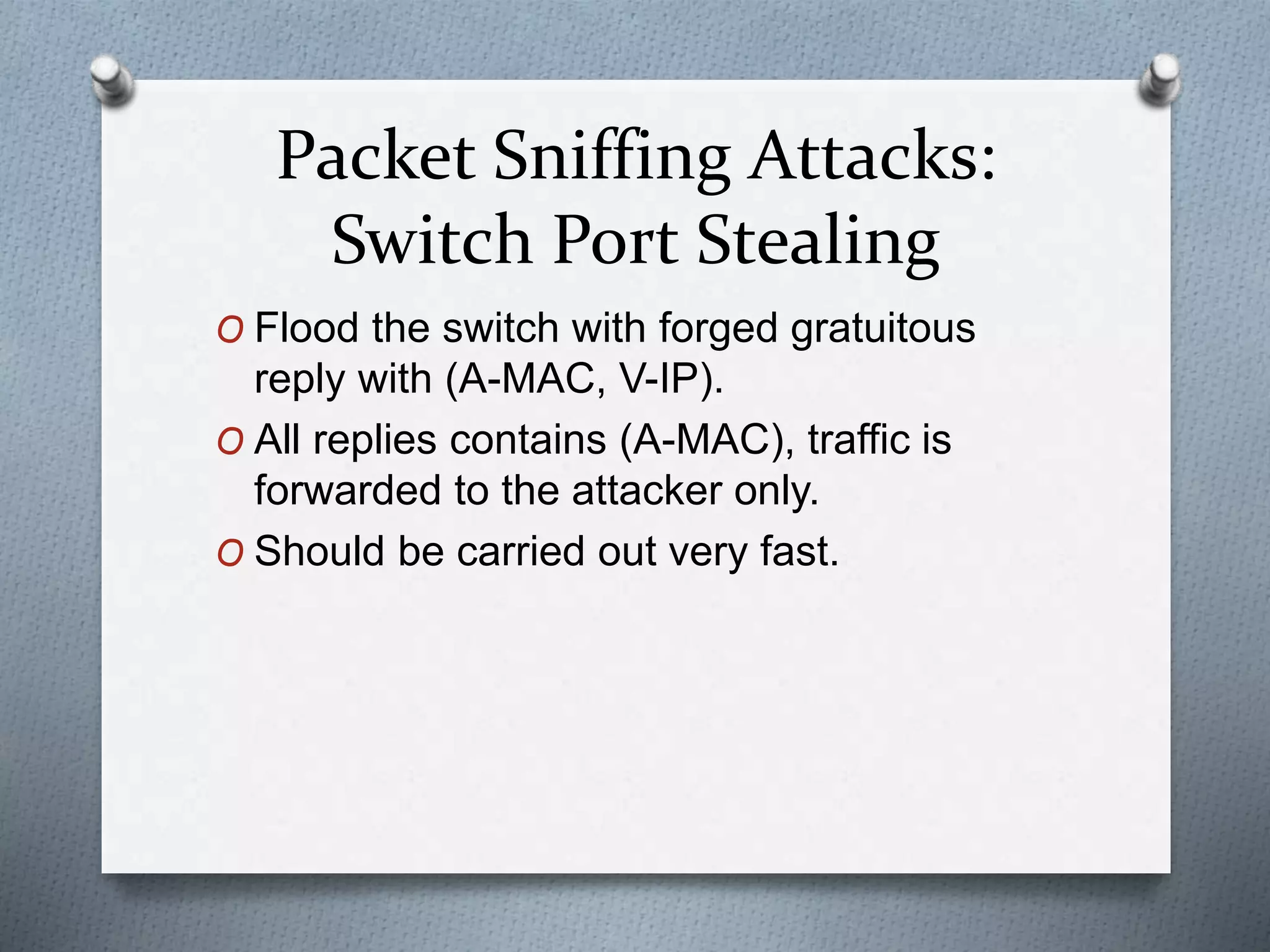 Packet Sniffing Attacks:
Switch Port Stealing
O Flood the switch with forged gratuitous
reply with (A-MAC, V-IP).
O All replies contains (A-MAC), traffic is
forwarded to the attacker only.
O Should be carried out very fast.
 
