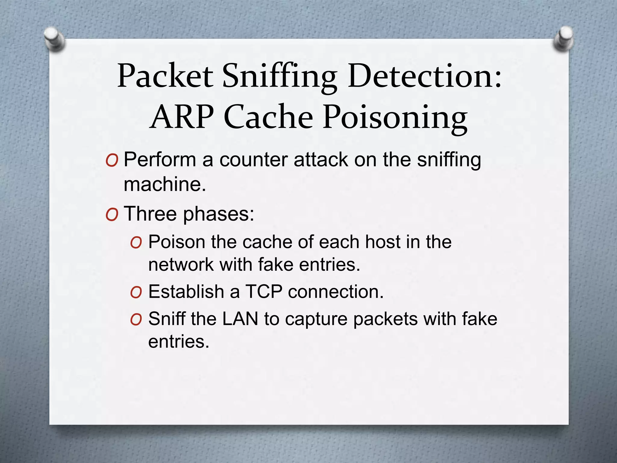 Packet Sniffing Detection:
ARP Cache Poisoning
O Perform a counter attack on the sniffing
machine.
O Three phases:
O Poison the cache of each host in the
network with fake entries.
O Establish a TCP connection.
O Sniff the LAN to capture packets with fake
entries.
 