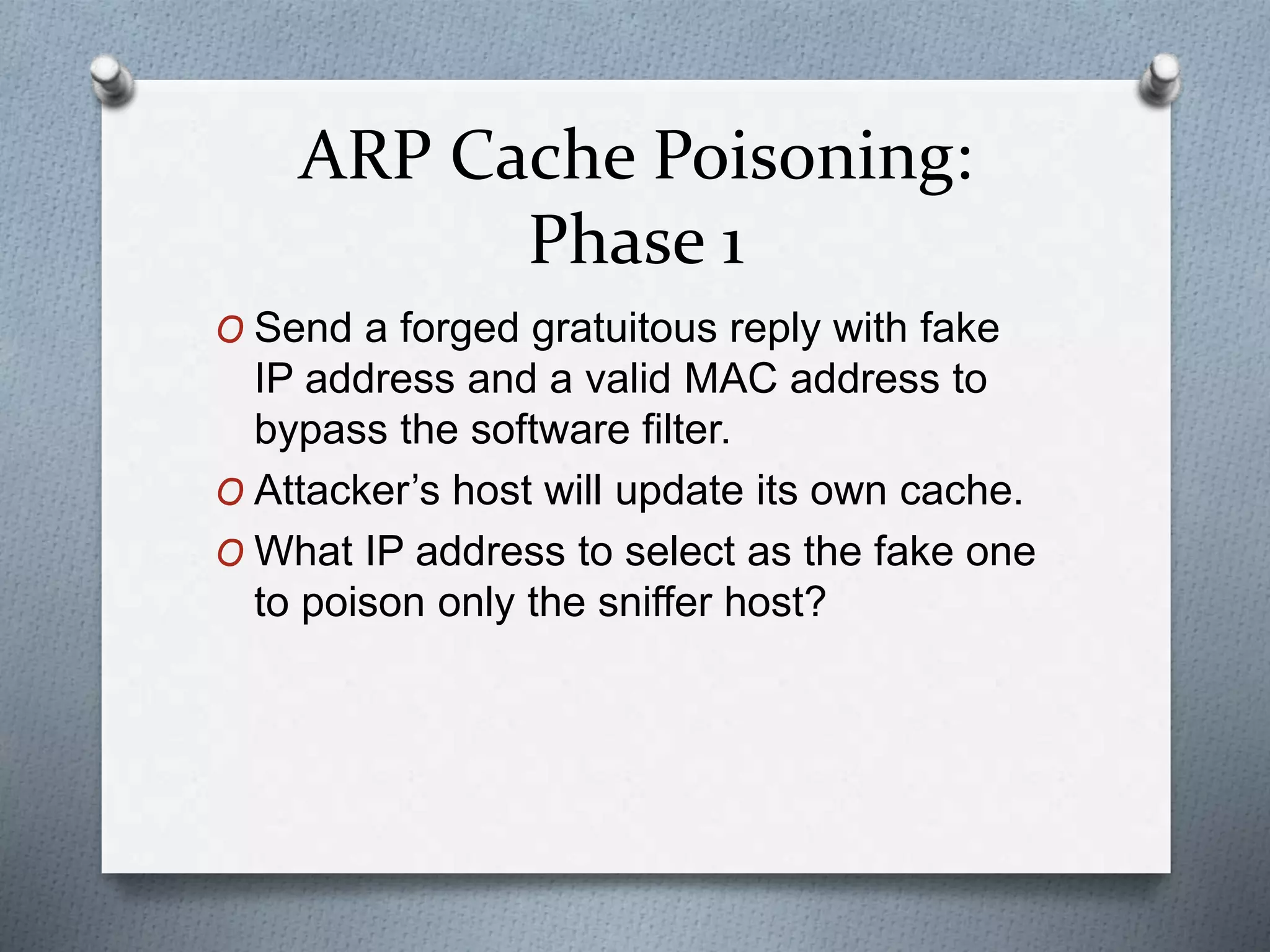 ARP Cache Poisoning:
Phase 1
O Send a forged gratuitous reply with fake
IP address and a valid MAC address to
bypass the software filter.
O Attacker’s host will update its own cache.
O What IP address to select as the fake one
to poison only the sniffer host?
 