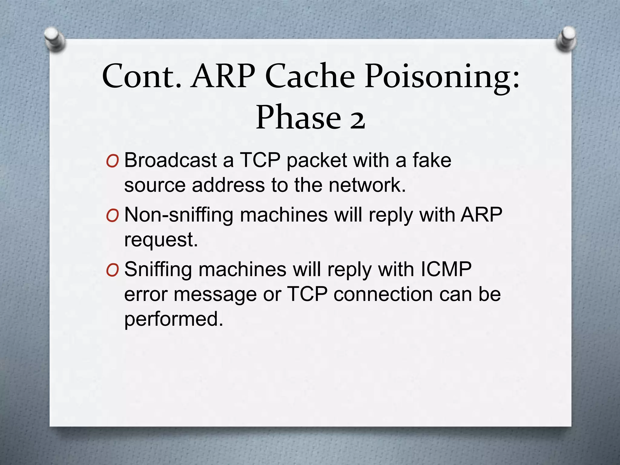 Cont. ARP Cache Poisoning:
Phase 2
O Broadcast a TCP packet with a fake
source address to the network.
O Non-sniffing machines will reply with ARP
request.
O Sniffing machines will reply with ICMP
error message or TCP connection can be
performed.
 