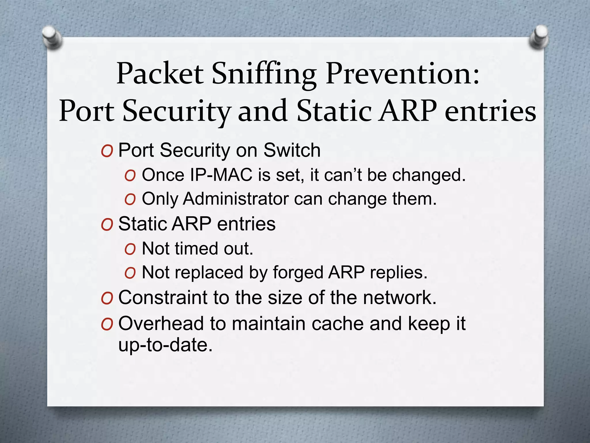 Packet Sniffing Prevention:
Port Security and Static ARP entries
O Port Security on Switch
O Once IP-MAC is set, it can’t be changed.
O Only Administrator can change them.
O Static ARP entries
O Not timed out.
O Not replaced by forged ARP replies.
O Constraint to the size of the network.
O Overhead to maintain cache and keep it
up-to-date.
 