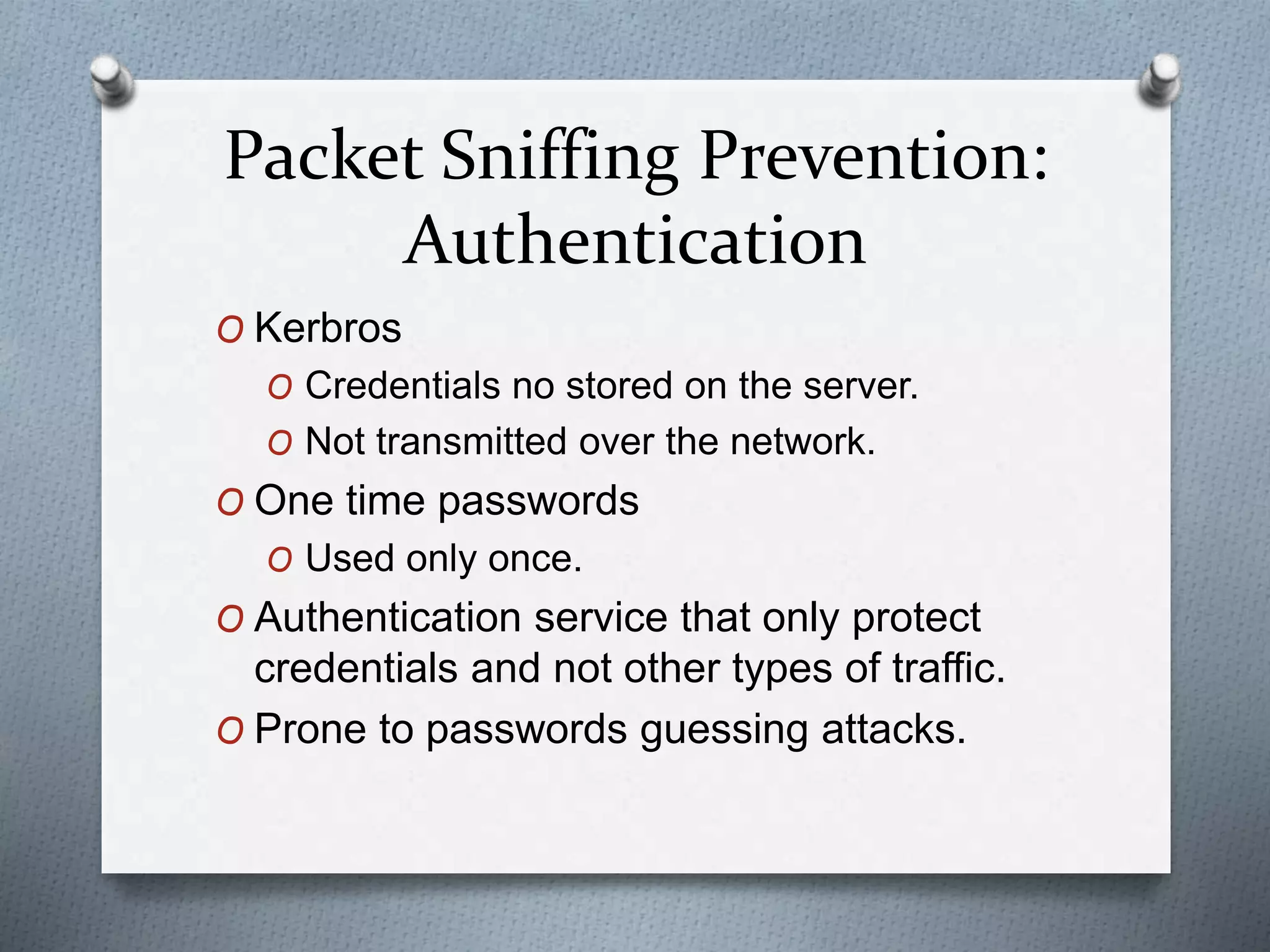 Packet Sniffing Prevention:
Authentication
O Kerbros
O Credentials no stored on the server.
O Not transmitted over the network.
O One time passwords
O Used only once.
O Authentication service that only protect
credentials and not other types of traffic.
O Prone to passwords guessing attacks.
 