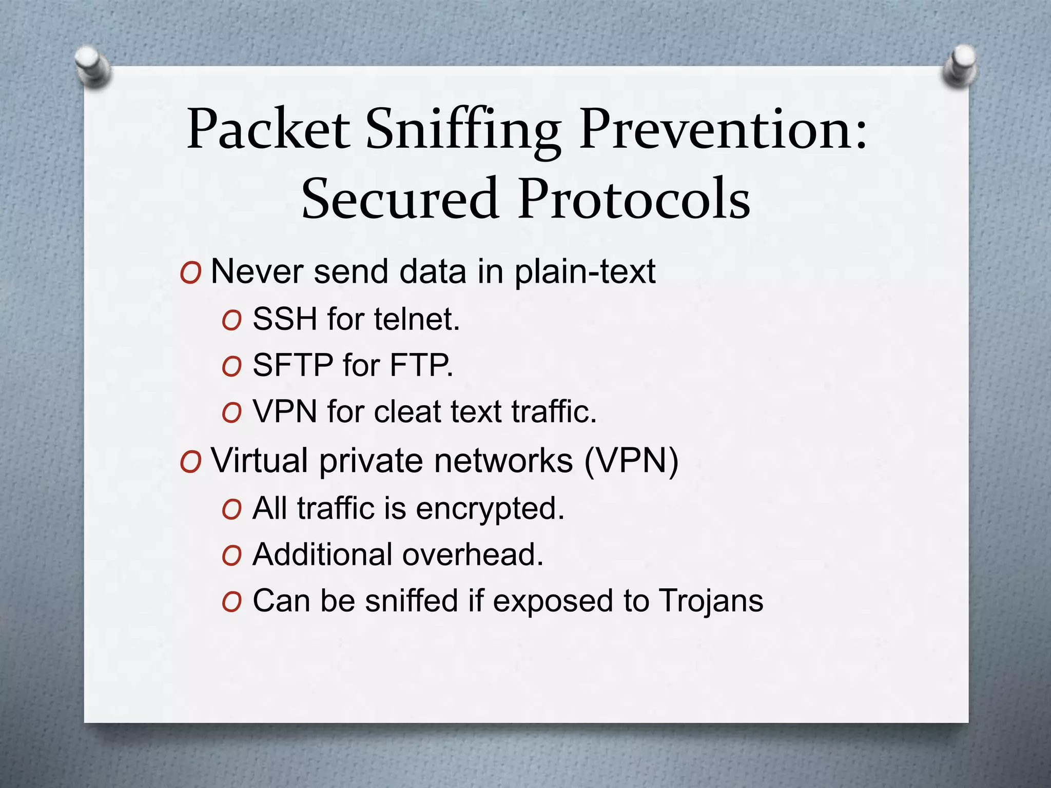 Packet Sniffing Prevention:
Secured Protocols
O Never send data in plain-text
O SSH for telnet.
O SFTP for FTP.
O VPN for cleat text traffic.
O Virtual private networks (VPN)
O All traffic is encrypted.
O Additional overhead.
O Can be sniffed if exposed to Trojans
 