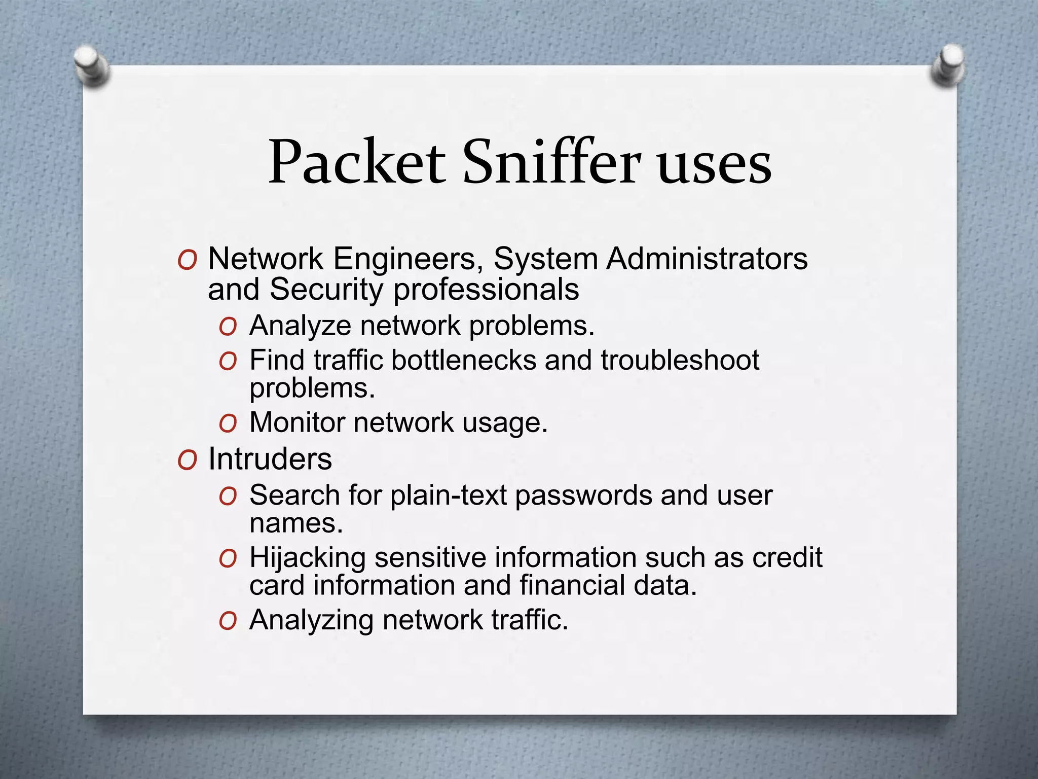 Packet Sniffer uses
O Network Engineers, System Administrators
and Security professionals
O Analyze network problems.
O Find traffic bottlenecks and troubleshoot
problems.
O Monitor network usage.
O Intruders
O Search for plain-text passwords and user
names.
O Hijacking sensitive information such as credit
card information and financial data.
O Analyzing network traffic.
 