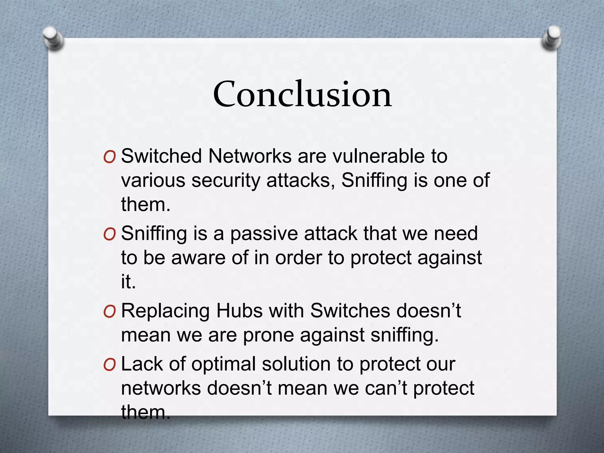 Conclusion
O Switched Networks are vulnerable to
various security attacks, Sniffing is one of
them.
O Sniffing is a passive attack that we need
to be aware of in order to protect against
it.
O Replacing Hubs with Switches doesn’t
mean we are prone against sniffing.
O Lack of optimal solution to protect our
networks doesn’t mean we can’t protect
them.
 