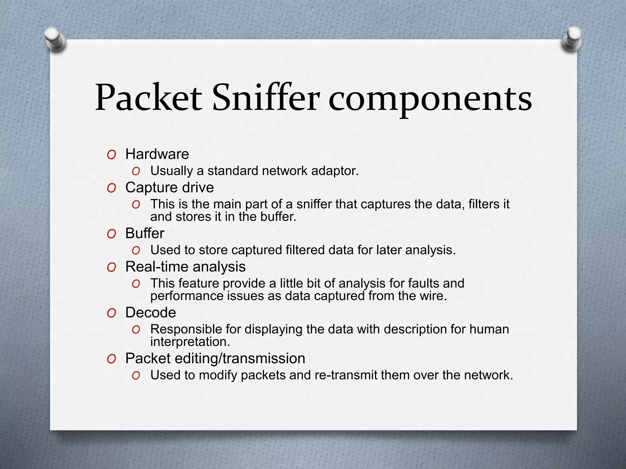 Packet Sniffer components
O Hardware
O Usually a standard network adaptor.
O Capture drive
O This is the main part of a sniffer that captures the data, filters it
and stores it in the buffer.
O Buffer
O Used to store captured filtered data for later analysis.
O Real-time analysis
O This feature provide a little bit of analysis for faults and
performance issues as data captured from the wire.
O Decode
O Responsible for displaying the data with description for human
interpretation.
O Packet editing/transmission
O Used to modify packets and re-transmit them over the network.
 