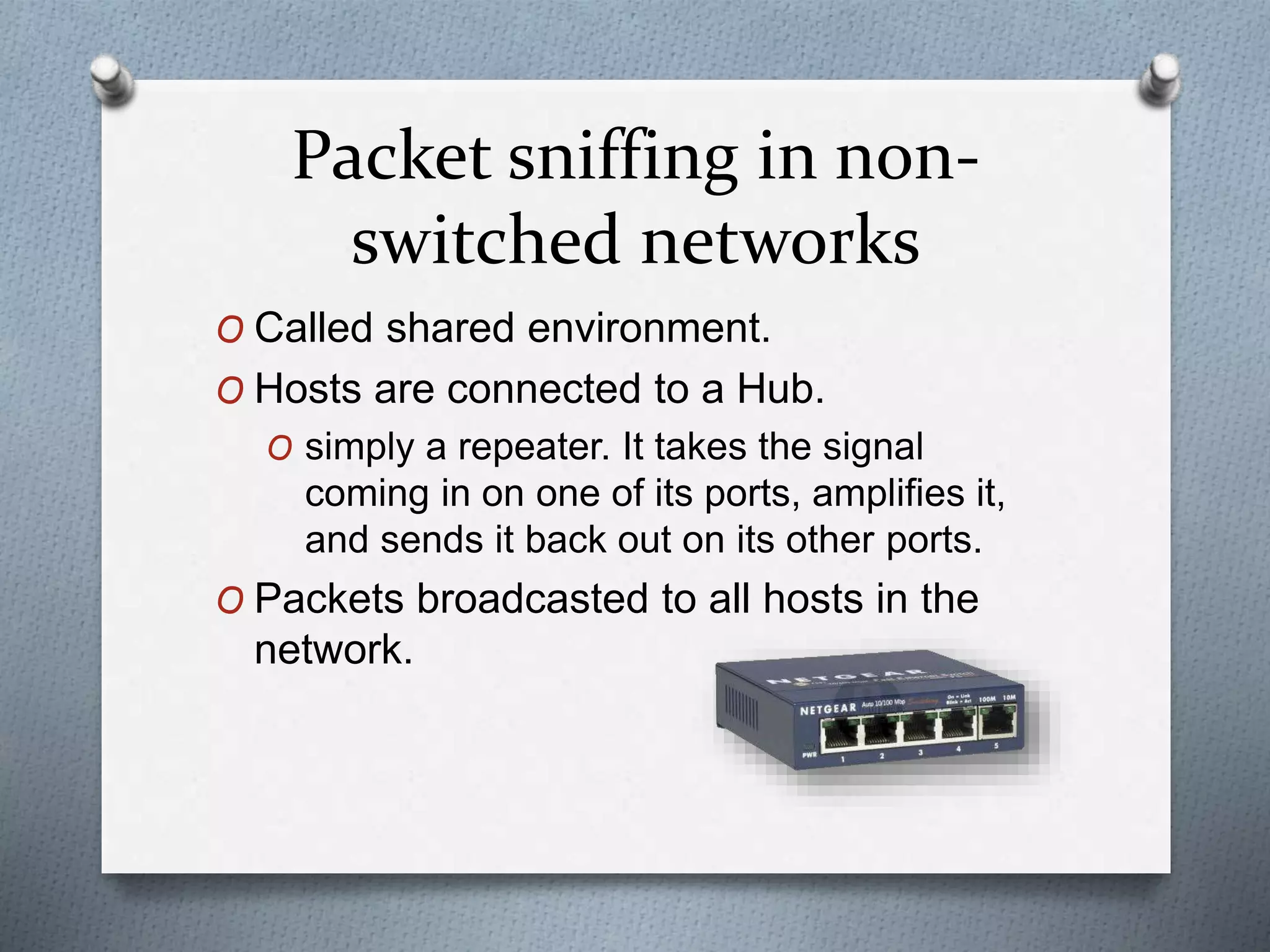 Packet sniffing in non-
switched networks
O Called shared environment.
O Hosts are connected to a Hub.
O simply a repeater. It takes the signal
coming in on one of its ports, amplifies it,
and sends it back out on its other ports.
O Packets broadcasted to all hosts in the
network.
 