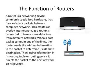 The Function of Routers 
A router is a networking device, 
commonly specialized hardware, that 
forwards data packets between 
computer networks. This creates an 
overlay internetwork, as a router is 
connected to two or more data lines 
from different networks. When a data 
packet comes in one of the lines, the 
router reads the address information 
in the packet to determine its ultimate 
destination. Then, using information in 
its routing table or routing policy, it 
directs the packet to the next network 
on its journey. 
 