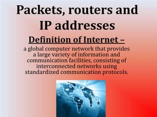 Packets, routers and 
IP addresses 
Definition of Internet – 
a global computer network that provides 
a large variety of information and 
communication facilities, consisting of 
interconnected networks using 
standardized communication protocols. 
 