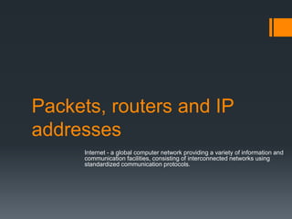 Packets, routers and IP
addresses
Internet - a global computer network providing a variety of information and
communication facilities, consisting of interconnected networks using
standardized communication protocols.
 