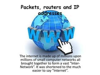 Packets, routers and IP
addresses
The internet is made up of millions upon
millions of small computer networks all
brought together to form a vast “Inter-
Network”. It was shortened to the much
easier to say “Internet”.
 