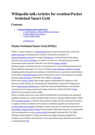 Wikipedia talk:Articles for creation/Packet
Switched Smart Grid
Contents
• 1 Packet Switched Smart Grid (PSSG)
o 1.1 The Problem to Which PSSG is the Answer
o 1.2 Why PSSG is the Answer
o 1.3 How PSSG Works
o 1.4 References
Packet Switched Smart Grid (PSSG)
PSSG is a smart extension to a National Grid that uses rapid electronic direct current DC
packet switching to distribute power instead of information as packets in a
telecommunications network for example The Internet. Existing National Grids deploy
mechanical AC circuit switching in a similar way to the now outmoded circuit-switched
telecommunications networks which have now become packet switched.
Deploying packet switching networks in an extension to a Circuit Switching National Grid
brings significant advantages over circuit switching circuit switching vs packet switching
including greatly enhanced accommodation of intermittent power generation and distribution
as provided by renewable energy sources located near to points of consumption for example
domestic solar roof panels and further away offshore wind farms.
PSSG utilises electric vehicle high storage capacity demountable EVs batteries as they
become available thereby also advantageously implementing a national EV charging and
hence Transportation Infrastructure to cache the intermittent distributed environmentally-
sourced electrical energy generated and release it back into a Packet Switched "Smart
Grid"[1] as power packets when needed.
Packet switching current flow in the Packet Switched Smart Grid facilitates the distributed
peripheral transmission-routing of cached charge as power, utilising a highly parallel "ribbon
mesh network topology" (a network interconnection shape) from the sub-station level-down
to supply customers on demand with electricity on demand, regardless of location. Smart
switched mode power supply technology is used to route power to and from customers in an
intermediate voltage packet switched un-interruptible distributed smart grid, in interoperation
with a centralised pre-existing circuit switched interruptible National Grid. The PSSG
facilitates uninterruptible EV battery-backed power supply technology adapted from
computer server hardware and software to store intermittent energy generation and release it
on demand [6][7] UPS.
 