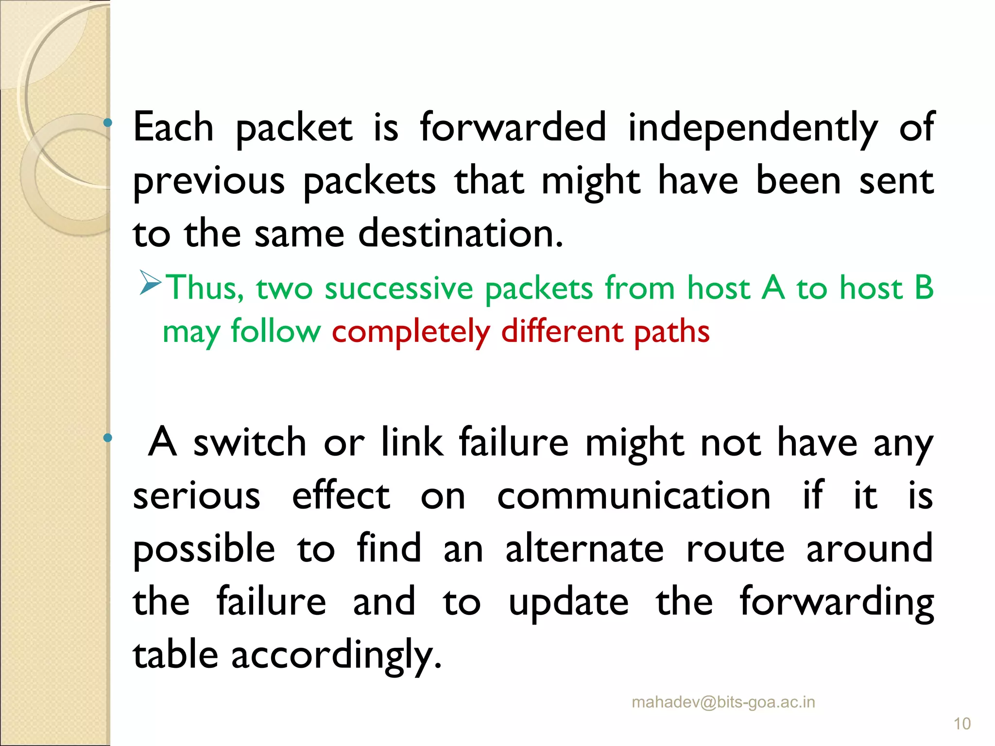 • Each packet is forwarded independently of
previous packets that might have been sent
to the same destination.
Thus, two successive packets from host A to host B
may follow completely different paths
• A switch or link failure might not have any
serious effect on communication if it is
possible to find an alternate route around
the failure and to update the forwarding
table accordingly.
mahadev@bits-goa.ac.in
10
 