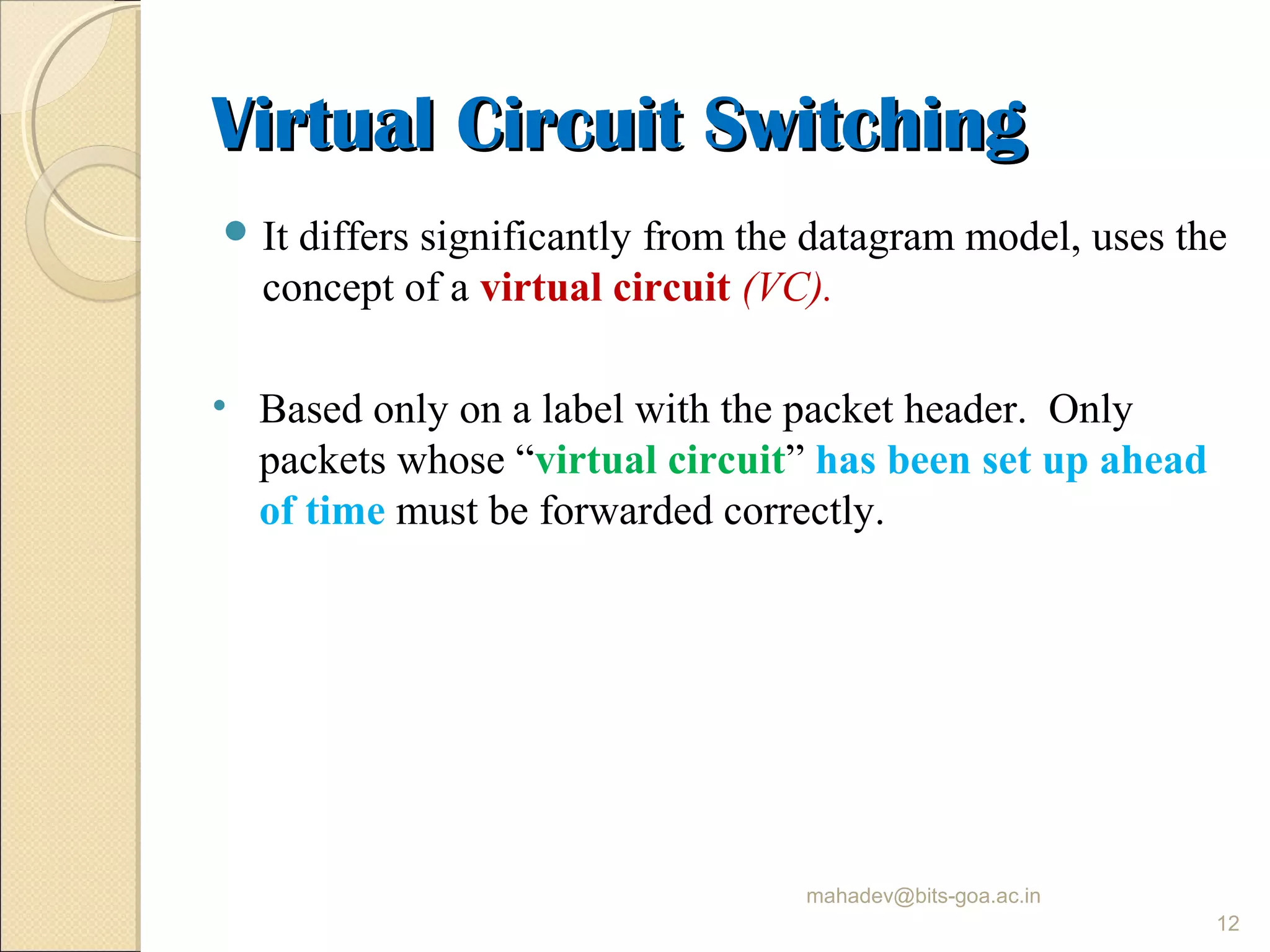Virtual Circuit SwitchingVirtual Circuit Switching
 It differs significantly from the datagram model, uses the
concept of a virtual circuit (VC).
• Based only on a label with the packet header. Only
packets whose “virtual circuit” has been set up ahead
of time must be forwarded correctly.
mahadev@bits-goa.ac.in
12
 