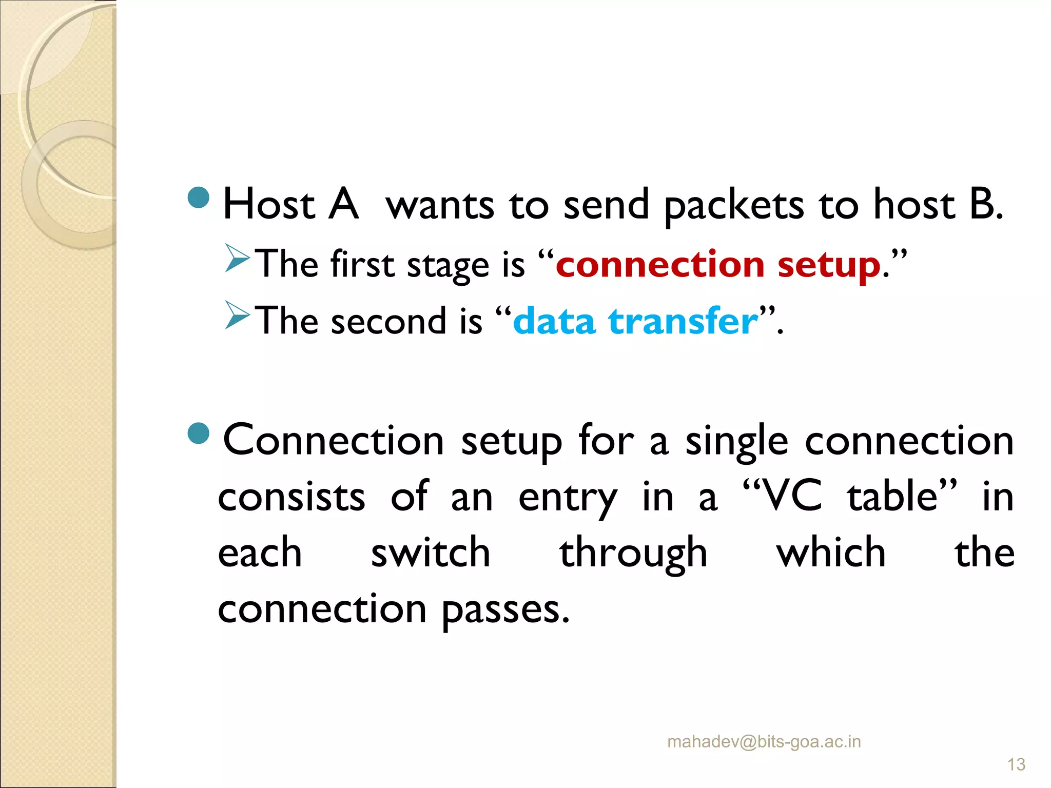 Host A wants to send packets to host B.
The first stage is “connection setup.”
The second is “data transfer”.
Connection setup for a single connection
consists of an entry in a “VC table” in
each switch through which the
connection passes.
mahadev@bits-goa.ac.in
13
 