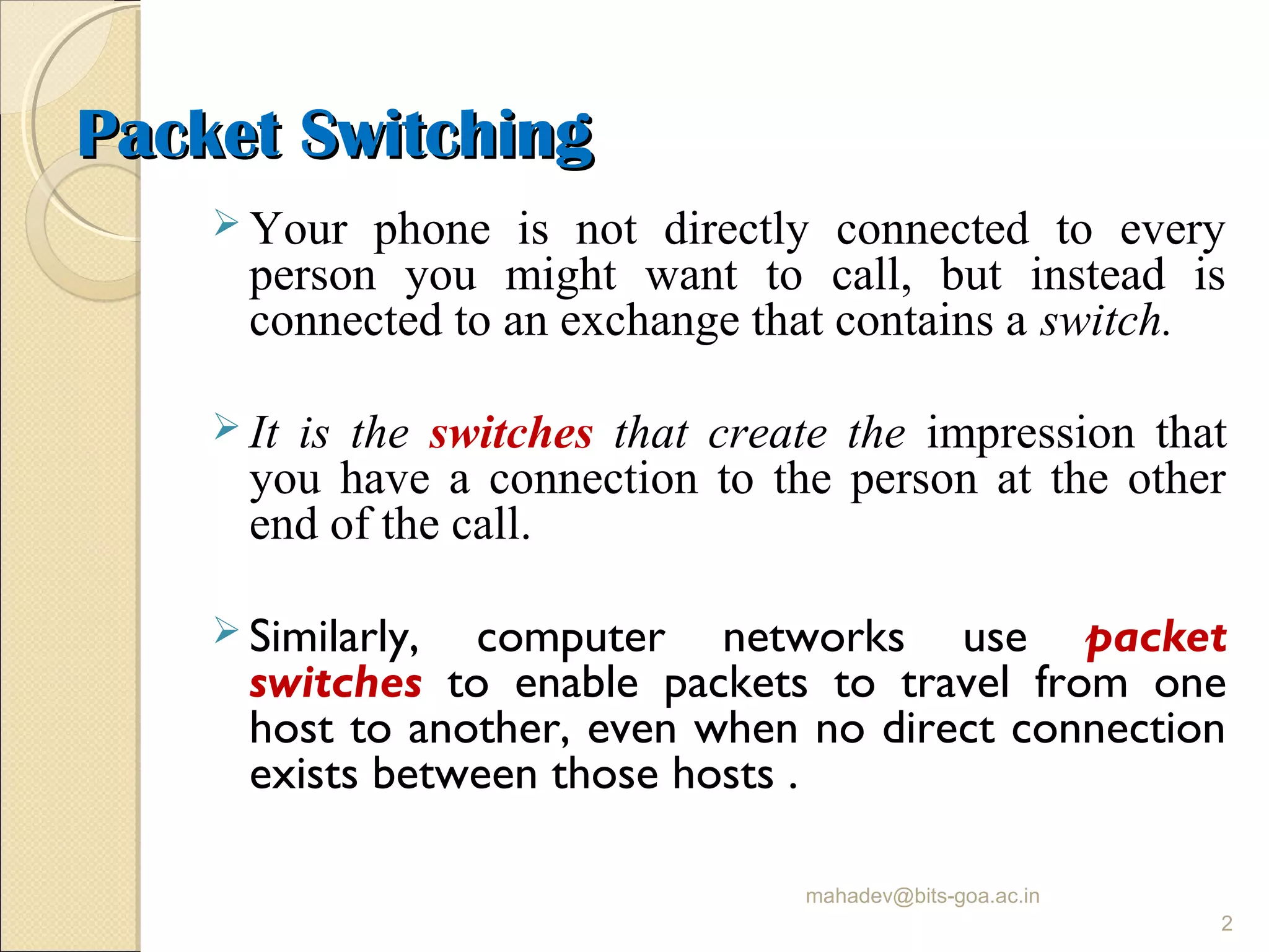 Packet SwitchingPacket Switching
 Your phone is not directly connected to every
person you might want to call, but instead is
connected to an exchange that contains a switch.
 It is the switches that create the impression that
you have a connection to the person at the other
end of the call.
 Similarly, computer networks use packet
switches to enable packets to travel from one
host to another, even when no direct connection
exists between those hosts .
mahadev@bits-goa.ac.in
2
 