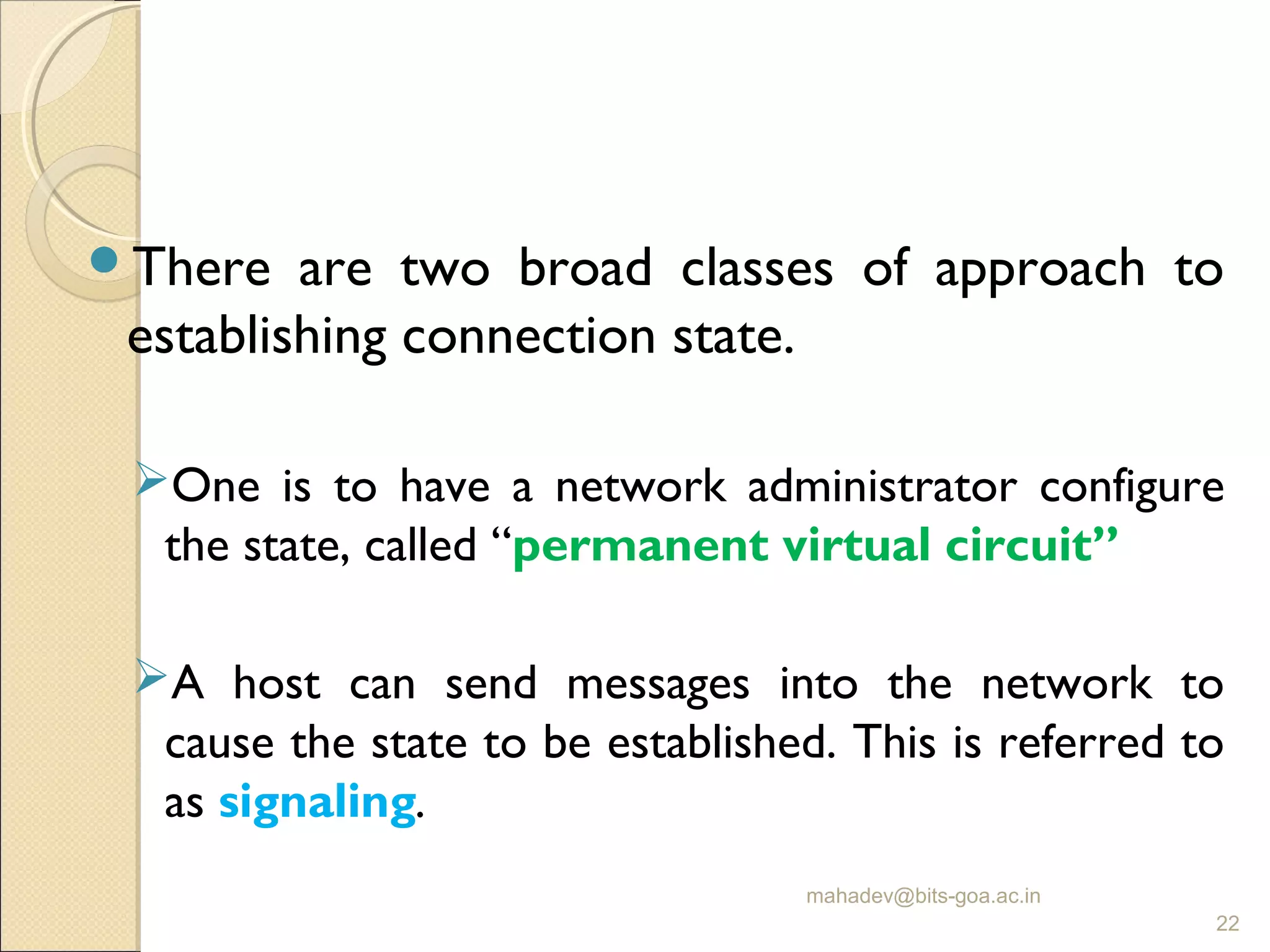 There are two broad classes of approach to
establishing connection state.
One is to have a network administrator configure
the state, called “permanent virtual circuit”
A host can send messages into the network to
cause the state to be established. This is referred to
as signaling.
mahadev@bits-goa.ac.in
22
 