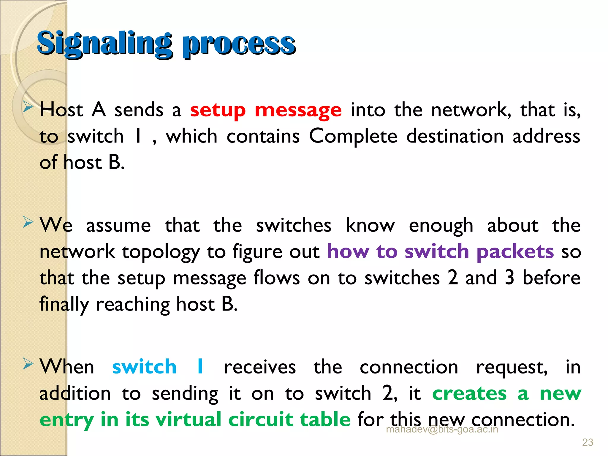 Signaling processSignaling process
 Host A sends a setup message into the network, that is,
to switch 1 , which contains Complete destination address
of host B.
 We assume that the switches know enough about the
network topology to figure out how to switch packets so
that the setup message flows on to switches 2 and 3 before
finally reaching host B.
 When switch 1 receives the connection request, in
addition to sending it on to switch 2, it creates a new
entry in its virtual circuit table for this new connection.mahadev@bits-goa.ac.in
23
 