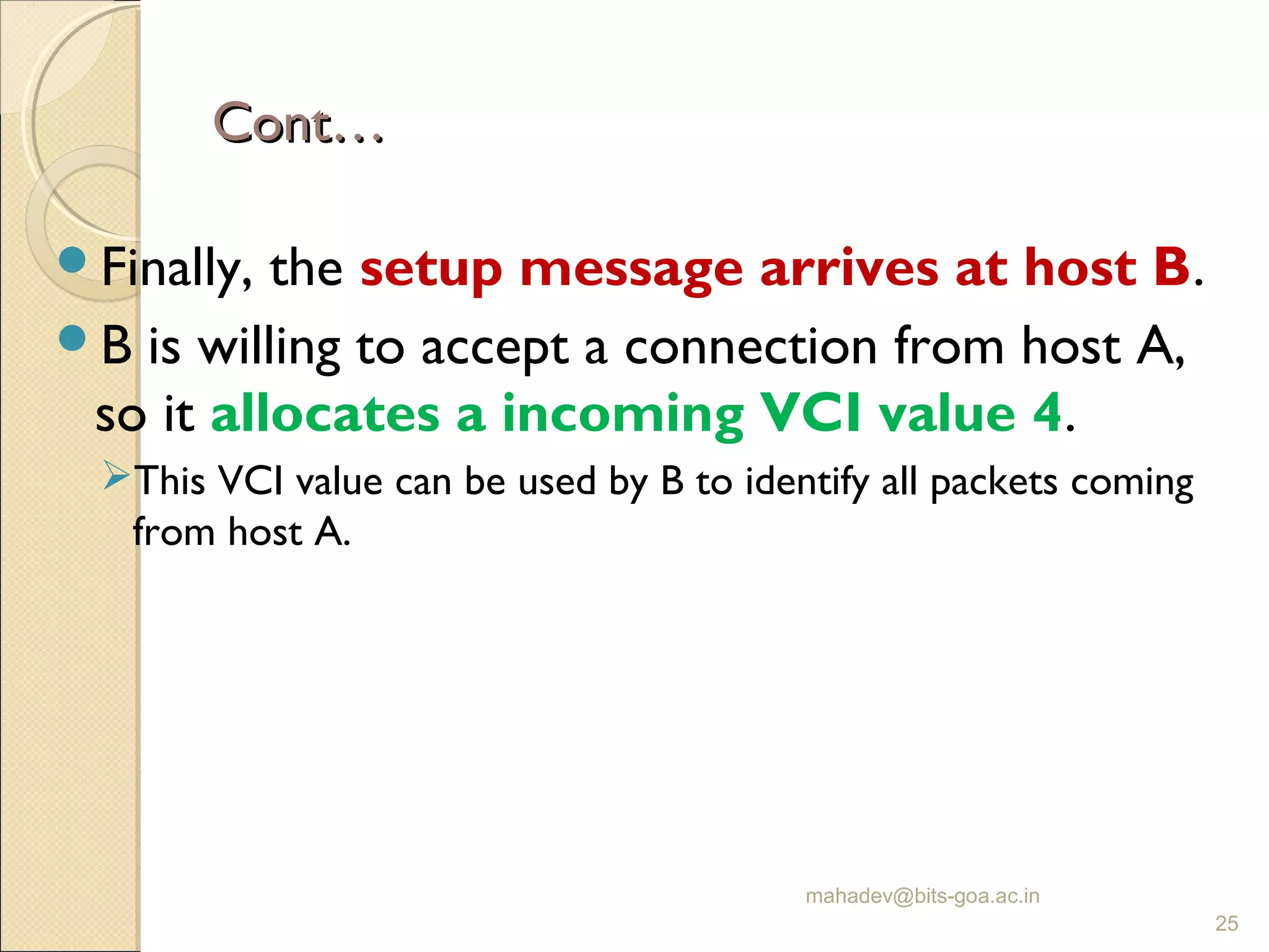 Cont…Cont…
Finally, the setup message arrives at host B.
B is willing to accept a connection from host A,
so it allocates a incoming VCI value 4.
This VCI value can be used by B to identify all packets coming
from host A.
mahadev@bits-goa.ac.in
25
 