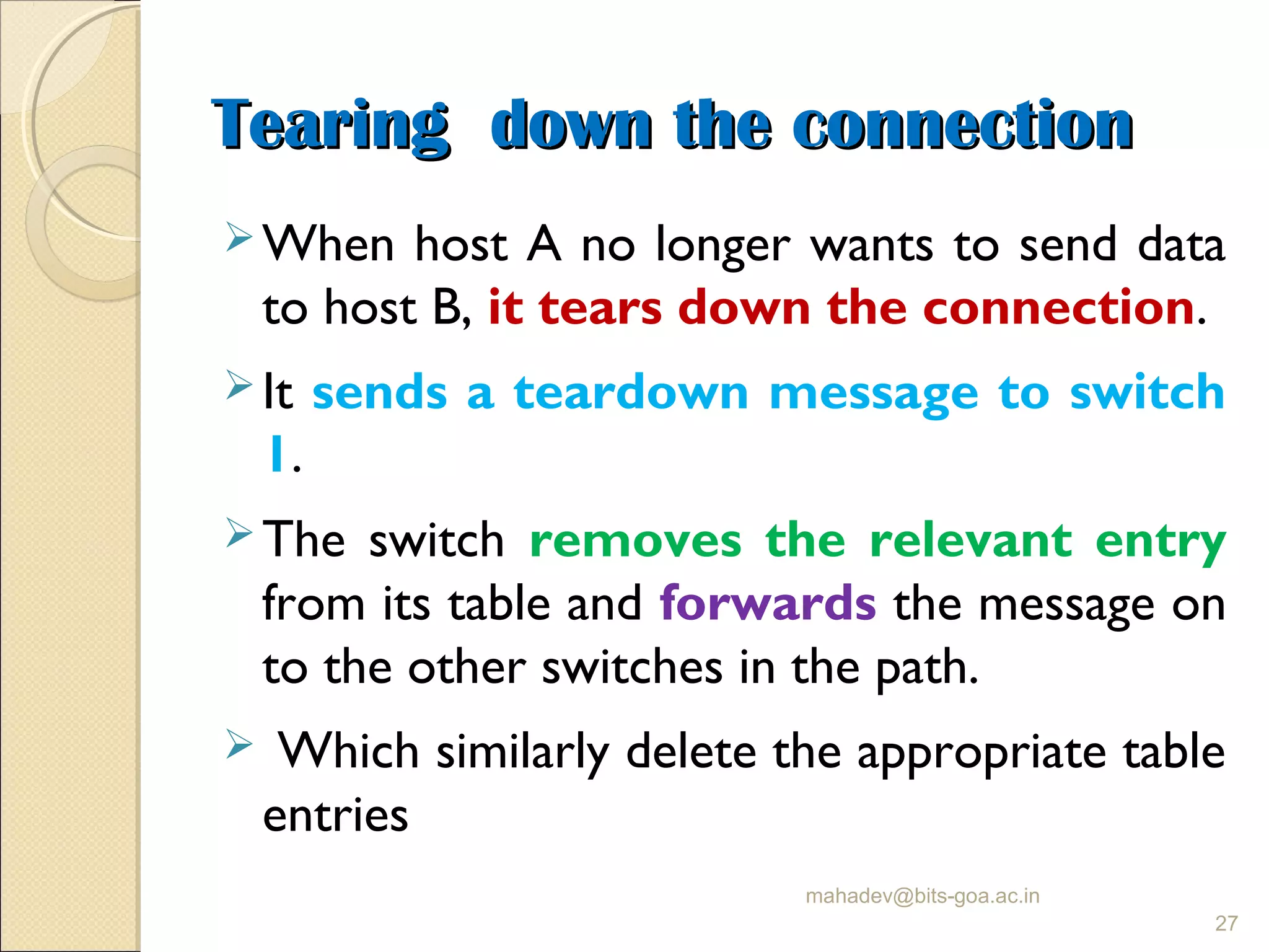 Tearing down the connectionTearing down the connection
When host A no longer wants to send data
to host B, it tears down the connection.
It sends a teardown message to switch
1.
The switch removes the relevant entry
from its table and forwards the message on
to the other switches in the path.
 Which similarly delete the appropriate table
entries
mahadev@bits-goa.ac.in
27
 