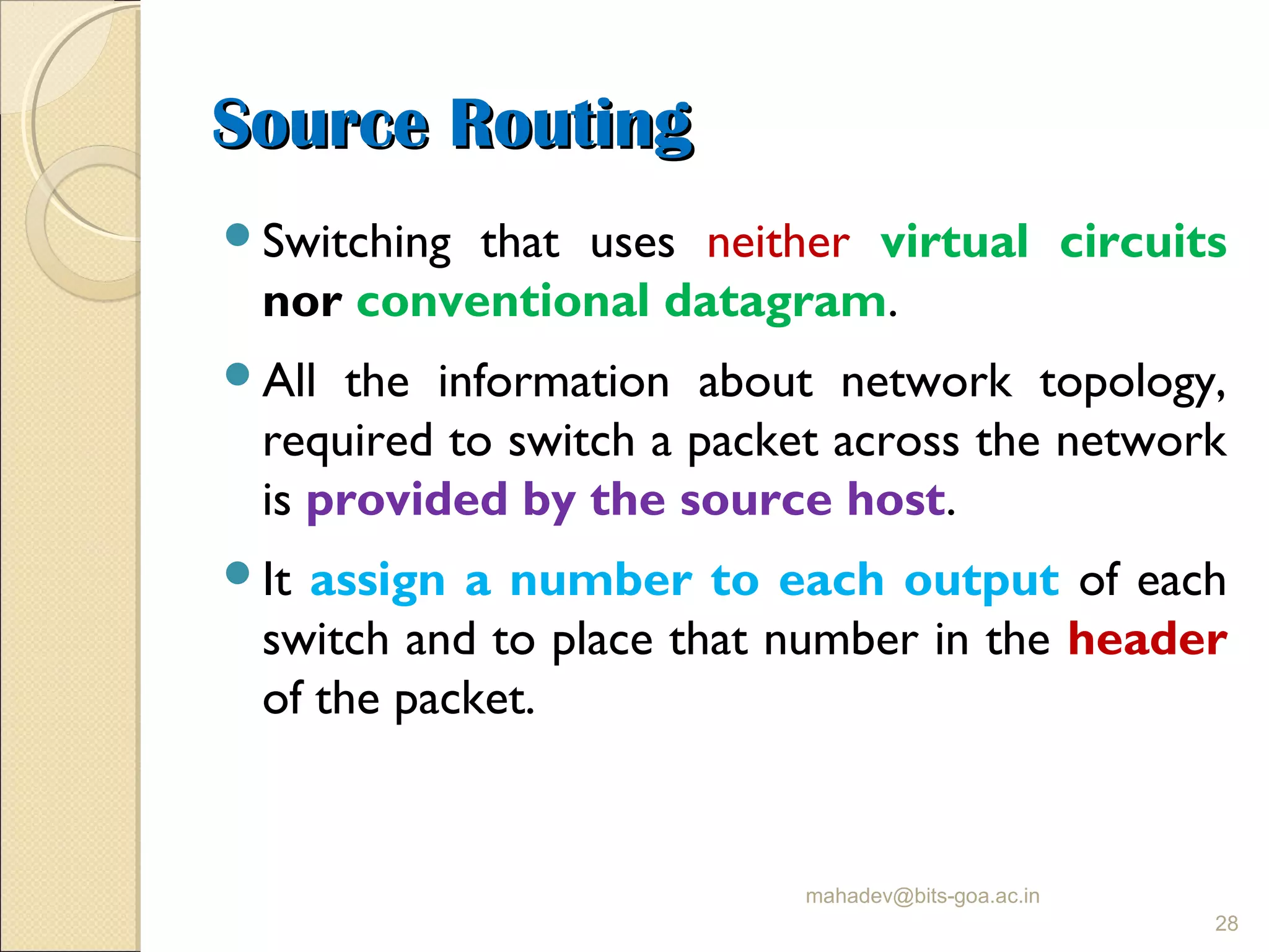 Source RoutingSource Routing
Switching that uses neither virtual circuits
nor conventional datagram.
All the information about network topology,
required to switch a packet across the network
is provided by the source host.
It assign a number to each output of each
switch and to place that number in the header
of the packet.
mahadev@bits-goa.ac.in
28
 