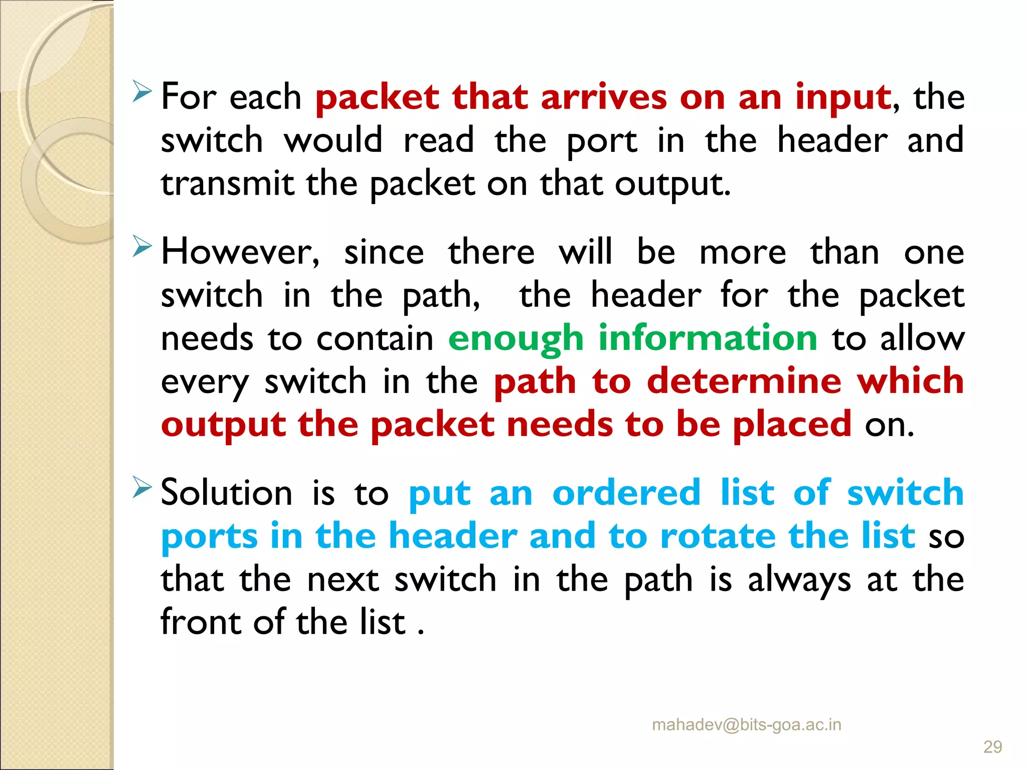  For each packet that arrives on an input, the
switch would read the port in the header and
transmit the packet on that output.
 However, since there will be more than one
switch in the path, the header for the packet
needs to contain enough information to allow
every switch in the path to determine which
output the packet needs to be placed on.
 Solution is to put an ordered list of switch
ports in the header and to rotate the list so
that the next switch in the path is always at the
front of the list .
mahadev@bits-goa.ac.in
29
 