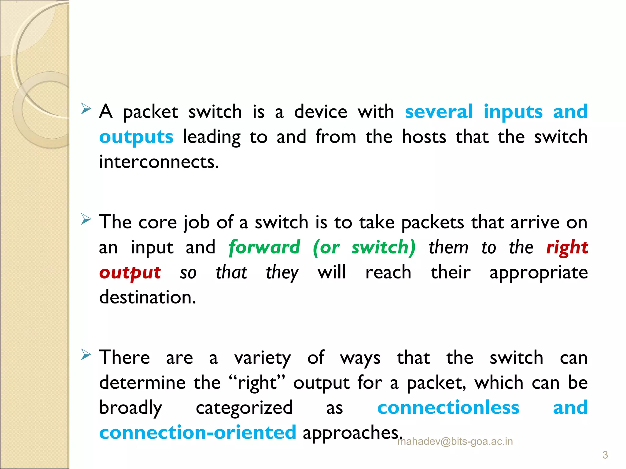  A packet switch is a device with several inputs and
outputs leading to and from the hosts that the switch
interconnects.
 The core job of a switch is to take packets that arrive on
an input and forward (or switch) them to the right
output so that they will reach their appropriate
destination.
 There are a variety of ways that the switch can
determine the “right” output for a packet, which can be
broadly categorized as connectionless and
connection-oriented approaches.mahadev@bits-goa.ac.in
3
 