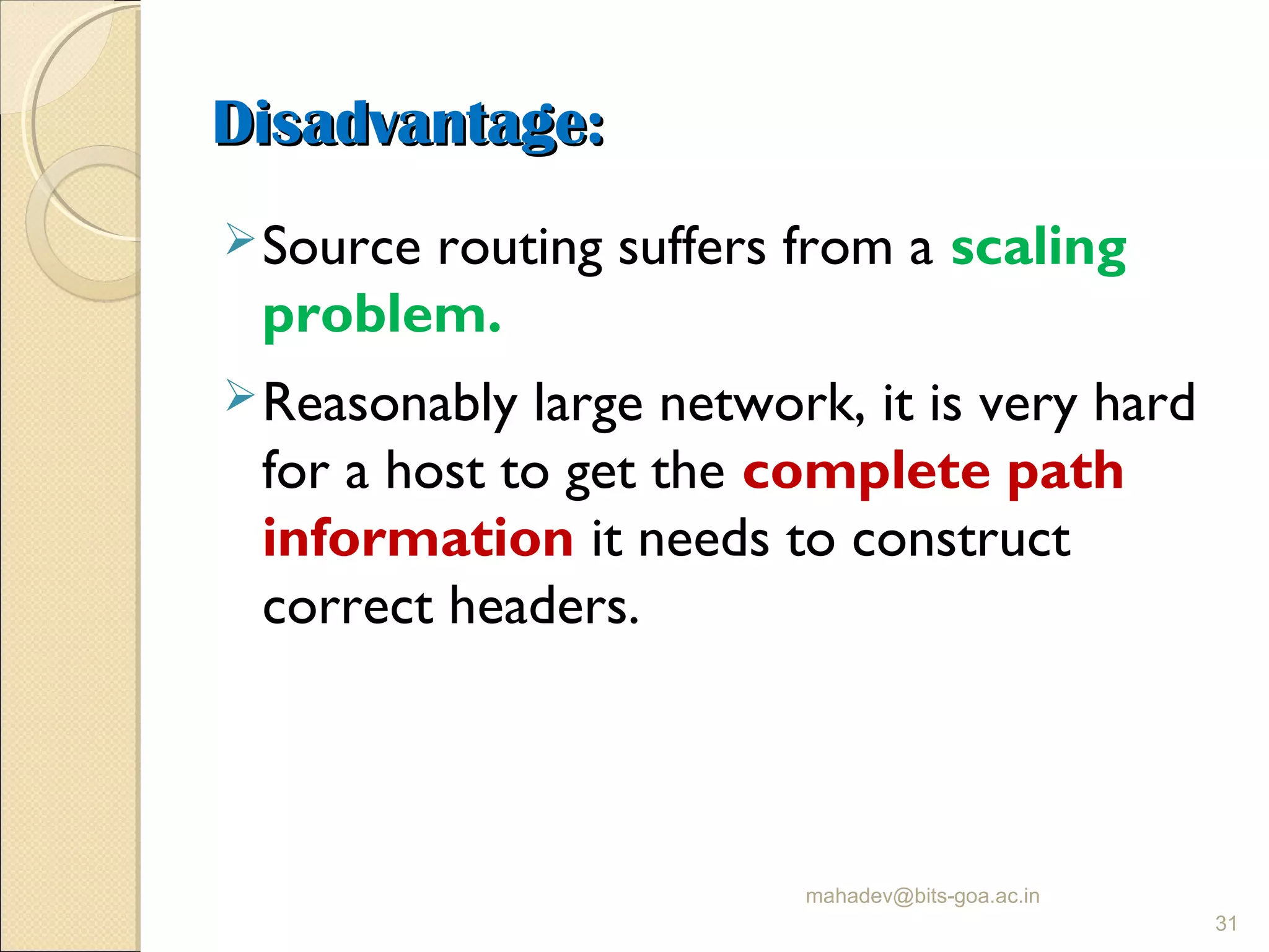 Disadvantage:Disadvantage:
Source routing suffers from a scaling
problem.
Reasonably large network, it is very hard
for a host to get the complete path
information it needs to construct
correct headers.
mahadev@bits-goa.ac.in
31
 