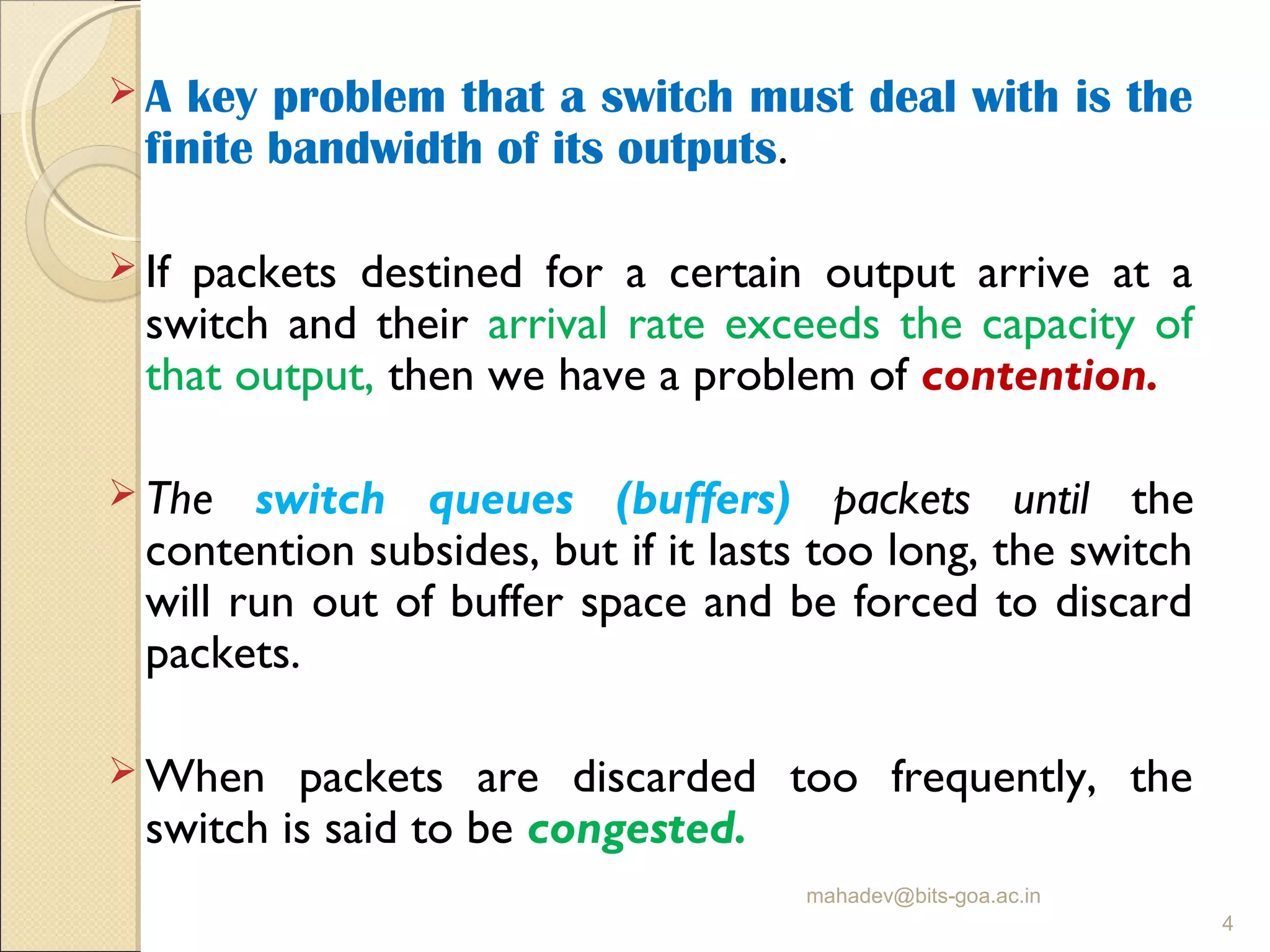  A key problem that a switch must deal with is the
finite bandwidth of its outputs.
 If packets destined for a certain output arrive at a
switch and their arrival rate exceeds the capacity of
that output, then we have a problem of contention.
 The switch queues (buffers) packets until the
contention subsides, but if it lasts too long, the switch
will run out of buffer space and be forced to discard
packets.
 When packets are discarded too frequently, the
switch is said to be congested.
mahadev@bits-goa.ac.in
4
 
