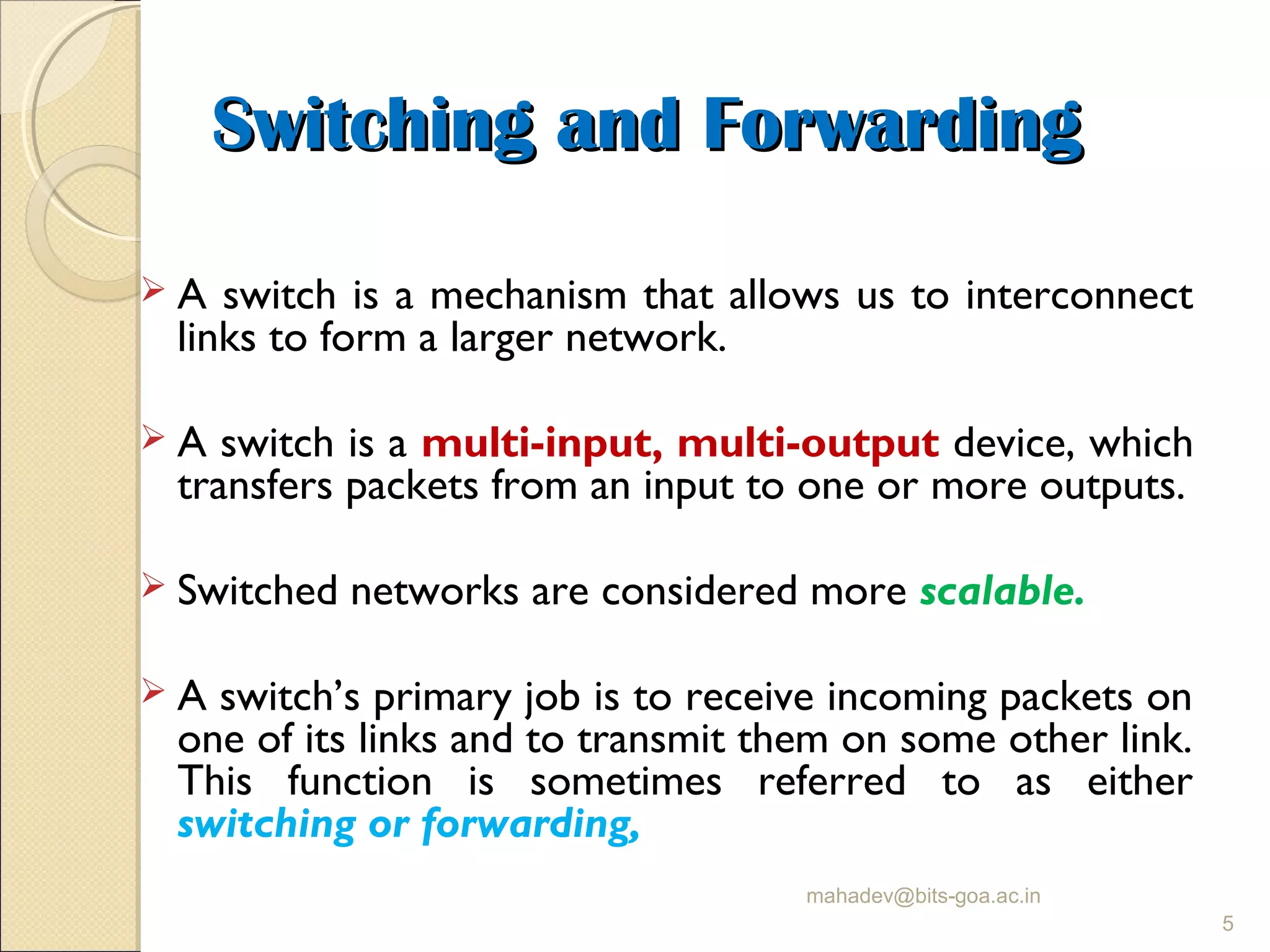 Switching and ForwardingSwitching and Forwarding
 A switch is a mechanism that allows us to interconnect
links to form a larger network.
 A switch is a multi-input, multi-output device, which
transfers packets from an input to one or more outputs.
 Switched networks are considered more scalable.
 A switch’s primary job is to receive incoming packets on
one of its links and to transmit them on some other link.
This function is sometimes referred to as either
switching or forwarding,
mahadev@bits-goa.ac.in
5
 