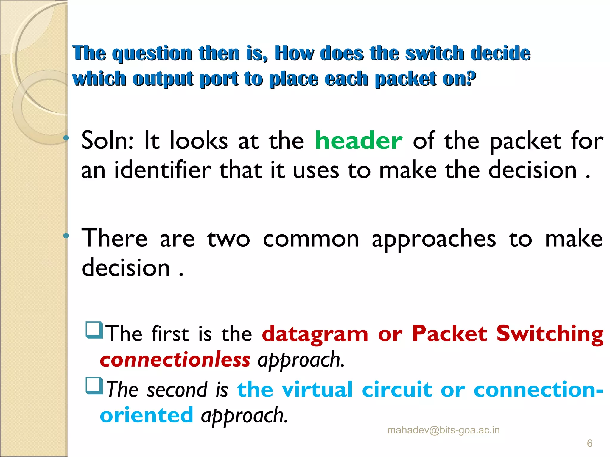 The question then is, How does the switch decideThe question then is, How does the switch decide
which output port to place each packet on?which output port to place each packet on?
• Soln: It looks at the header of the packet for
an identifier that it uses to make the decision .
• There are two common approaches to make
decision .
The first is the datagram or Packet Switching
connectionless approach.
The second is the virtual circuit or connection-
oriented approach. mahadev@bits-goa.ac.in
6
 